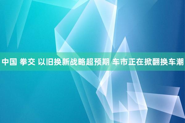 中国 拳交 以旧换新战略超预期 车市正在掀翻换车潮