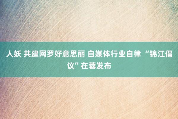 人妖 共建网罗好意思丽 自媒体行业自律 “锦江倡议”在蓉发布