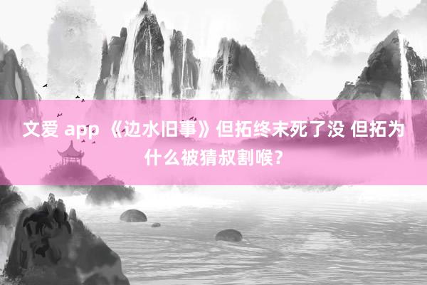 文爱 app 《边水旧事》但拓终末死了没 但拓为什么被猜叔割喉？