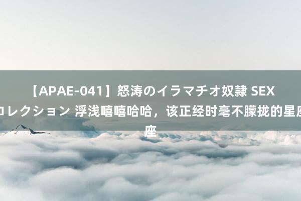 【APAE-041】怒涛のイラマチオ奴隷 SEXコレクション 浮浅嘻嘻哈哈，该正经时毫不朦拢的星座