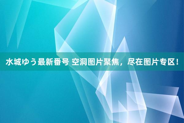 水城ゆう最新番号 空洞图片聚焦，尽在图片专区！