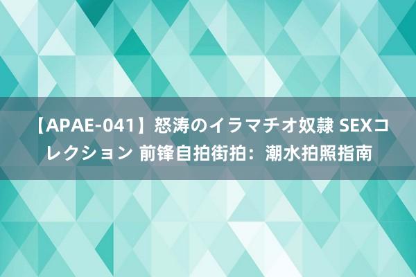 【APAE-041】怒涛のイラマチオ奴隷 SEXコレクション 前锋自拍街拍：潮水拍照指南