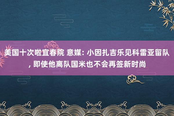 美国十次啦宜春院 意媒: 小因扎吉乐见科雷亚留队， 即使他离队国米也不会再签新时尚