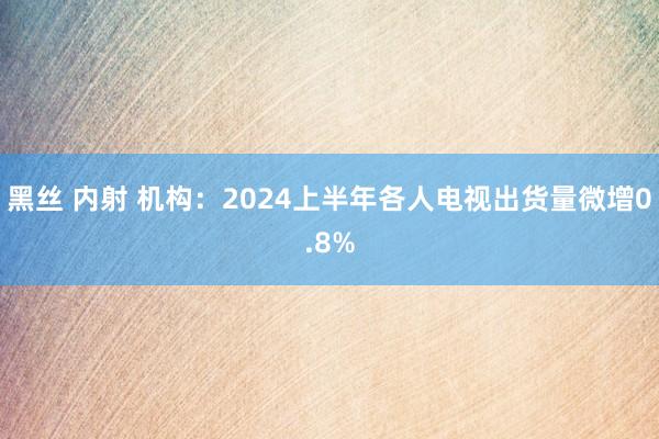 黑丝 内射 机构：2024上半年各人电视出货量微增0.8%