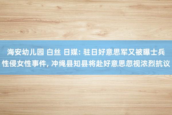 海安幼儿园 白丝 日媒: 驻日好意思军又被曝士兵性侵女性事件， 冲绳县知县将赴好意思忽视浓烈抗议