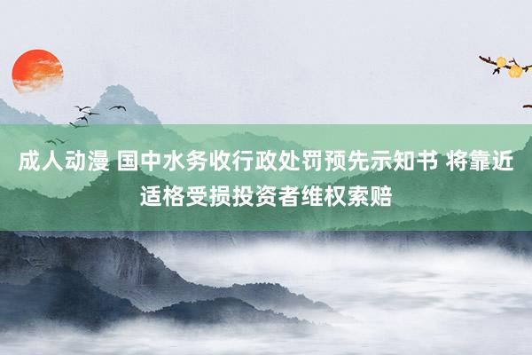 成人动漫 国中水务收行政处罚预先示知书 将靠近适格受损投资者维权索赔