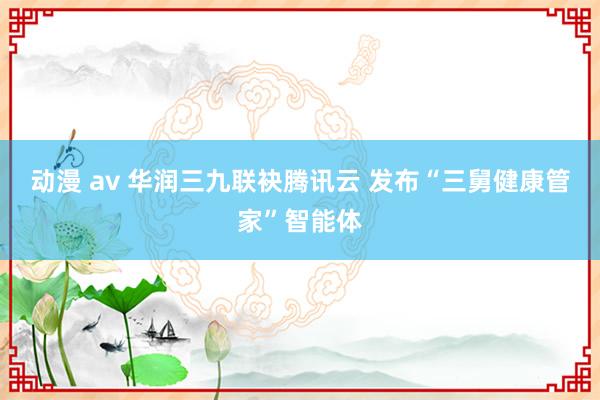 动漫 av 华润三九联袂腾讯云 发布“三舅健康管家”智能体