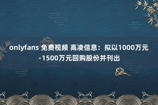 onlyfans 免费视频 高凌信息：拟以1000万元-1500万元回购股份并刊出