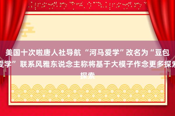 美国十次啦唐人社导航 “河马爱学”改名为“豆包爱学” 联系风雅东说念主称将基于大模子作念更多探索