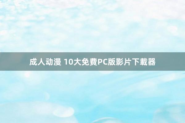 成人动漫 10大免費PC版影片下載器