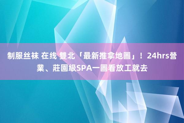 制服丝袜 在线 雙北「最新推拿地圖」！24hrs營業、莊園級SPA一圖看　放工就去