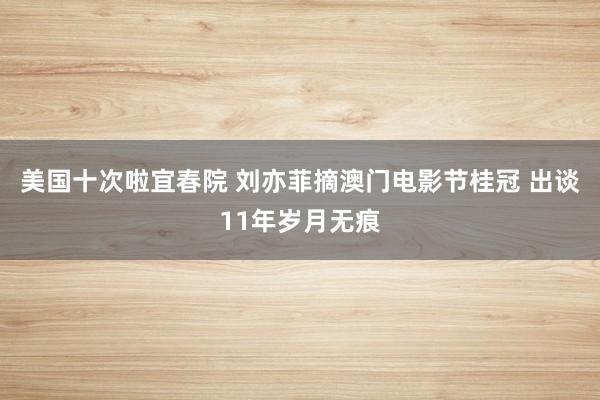 美国十次啦宜春院 刘亦菲摘澳门电影节桂冠 出谈11年岁月无痕