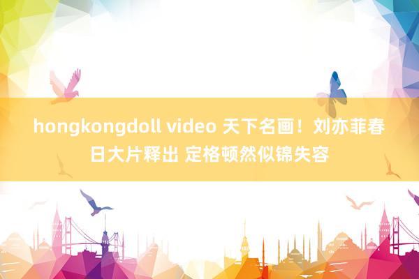 hongkongdoll video 天下名画！刘亦菲春日大片释出 定格顿然似锦失容