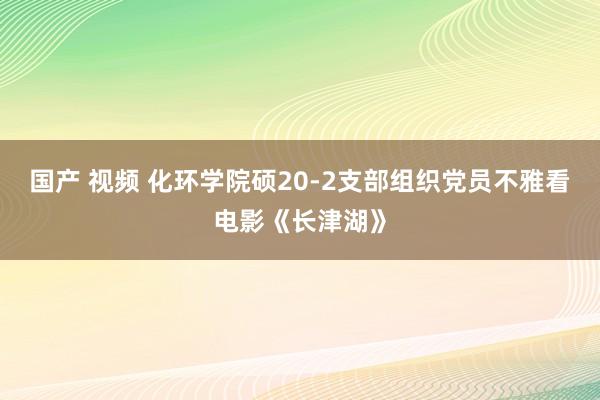 国产 视频 化环学院硕20-2支部组织党员不雅看电影《长津湖》