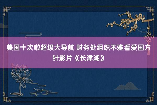 美国十次啦超级大导航 财务处组织不雅看爱国方针影片《长津湖》