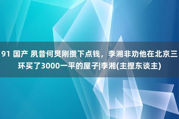 91 国产 夙昔何炅刚攒下点钱，李湘非劝他在北京三环买了3000一平的屋子|李湘(主捏东谈主)