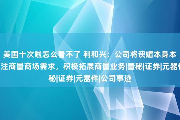 美国十次啦怎么看不了 利和兴：公司将谀媚本身本色情况，关注商量商场需求，积极拓展商量业务|董秘|证券|元器件|公司事迹