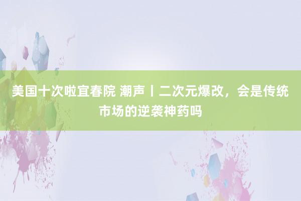 美国十次啦宜春院 潮声丨二次元爆改，会是传统市场的逆袭神药吗