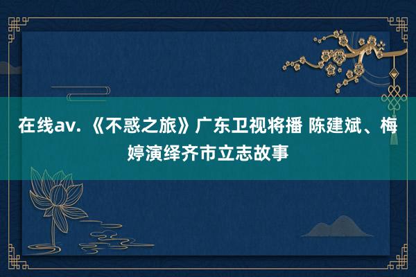 在线av. 《不惑之旅》广东卫视将播 陈建斌、梅婷演绎齐市立志故事