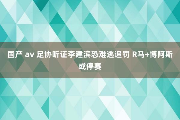 国产 av 足协听证李建滨恐难逃追罚 R马+博阿斯或停赛