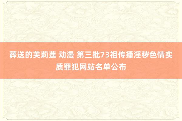 葬送的芙莉莲 动漫 第三批73祖传播淫秽色情实质罪犯网站名单公布