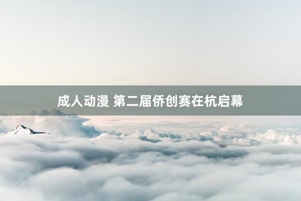 成人动漫 第二届侨创赛在杭启幕