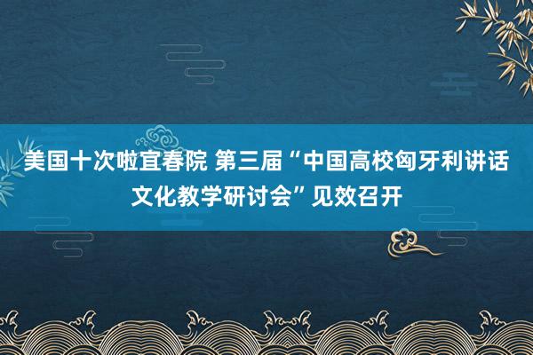 美国十次啦宜春院 第三届“中国高校匈牙利讲话文化教学研讨会”见效召开