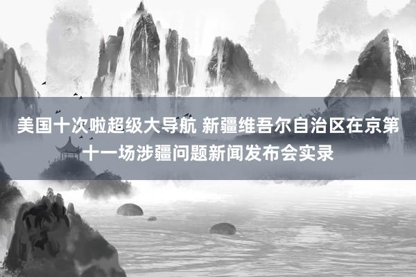 美国十次啦超级大导航 新疆维吾尔自治区在京第十一场涉疆问题新闻发布会实录