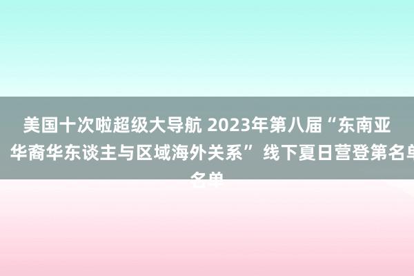 美国十次啦超级大导航 2023年第八届“东南亚、华裔华东谈主与区域海外关系” 线下夏日营登第名单