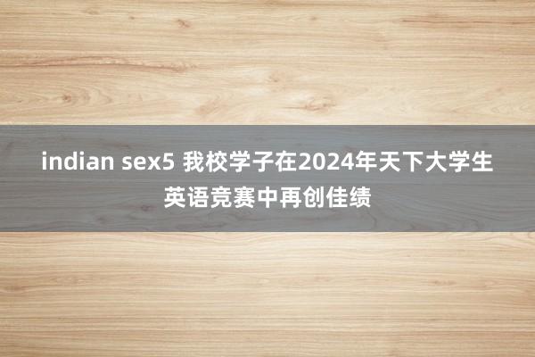 indian sex5 我校学子在2024年天下大学生英语竞赛中再创佳绩