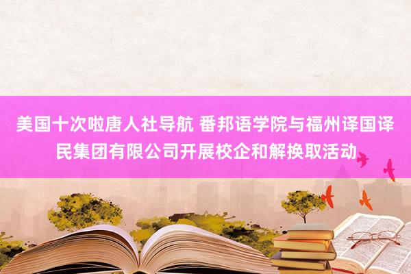 美国十次啦唐人社导航 番邦语学院与福州译国译民集团有限公司开展校企和解换取活动