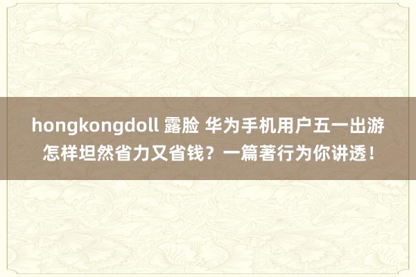 hongkongdoll 露脸 华为手机用户五一出游怎样坦然省力又省钱？一篇著行为你讲透！