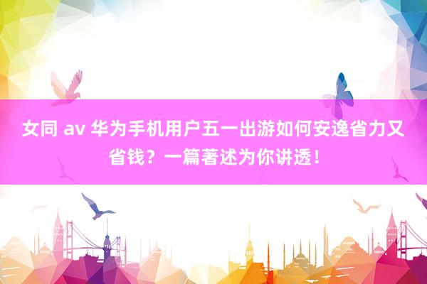 女同 av 华为手机用户五一出游如何安逸省力又省钱？一篇著述为你讲透！