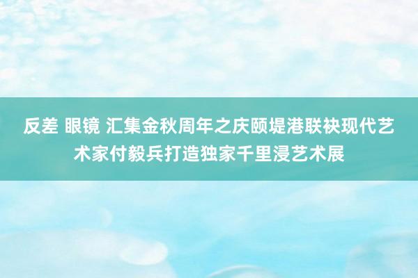 反差 眼镜 汇集金秋周年之庆颐堤港联袂现代艺术家付毅兵打造独家千里浸艺术展