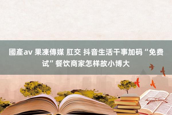 國產av 果凍傳媒 肛交 抖音生活干事加码“免费试”餐饮商家怎样故小博大