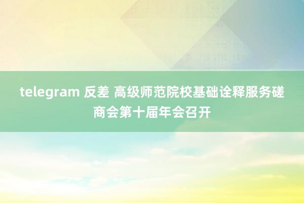 telegram 反差 高级师范院校基础诠释服务磋商会第十届年会召开