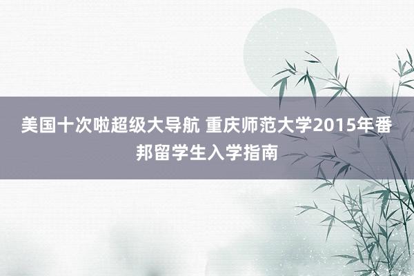 美国十次啦超级大导航 重庆师范大学2015年番邦留学生入学指南