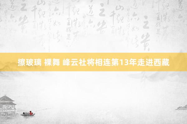 擦玻璃 裸舞 峰云社将相连第13年走进西藏