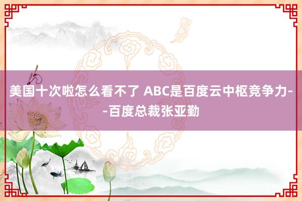 美国十次啦怎么看不了 ABC是百度云中枢竞争力--百度总裁张亚勤