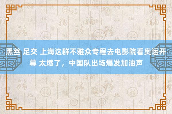 黑丝 足交 上海这群不雅众专程去电影院看奥运开幕 太燃了，中国队出场爆发加油声