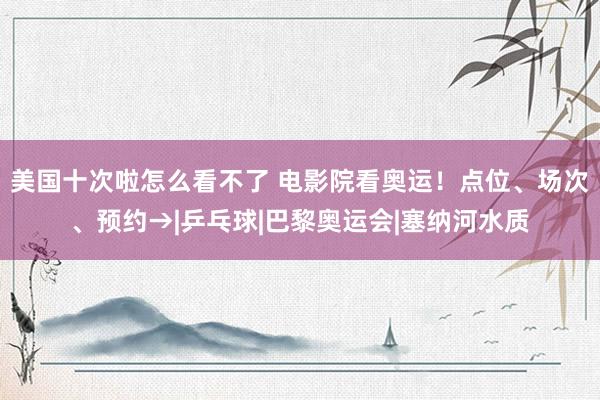 美国十次啦怎么看不了 电影院看奥运！点位、场次、预约→|乒乓球|巴黎奥运会|塞纳河水质