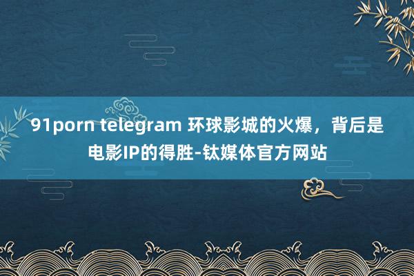 91porn telegram 环球影城的火爆，背后是电影IP的得胜-钛媒体官方网站