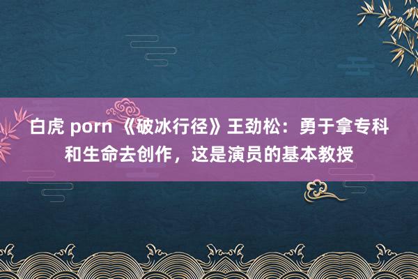 白虎 porn 《破冰行径》王劲松：勇于拿专科和生命去创作，这是演员的基本教授