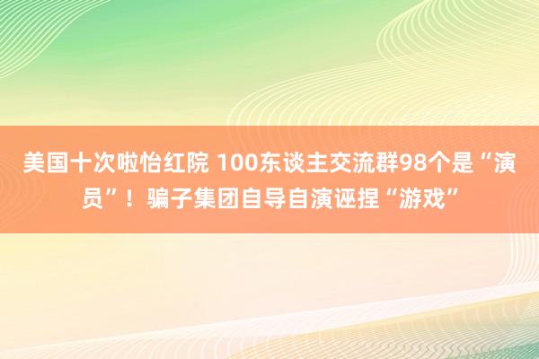 美国十次啦怡红院 100东谈主交流群98个是“演员”！骗子集团自导自演诬捏“游戏”