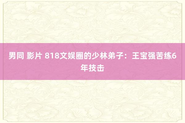 男同 影片 818文娱圈的少林弟子：王宝强苦练6年技击