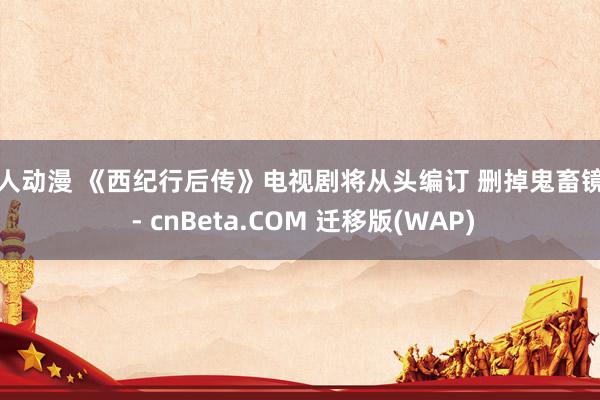 成人动漫 《西纪行后传》电视剧将从头编订 删掉鬼畜镜头 - cnBeta.COM 迁移版(WAP)