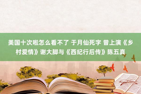 美国十次啦怎么看不了 于月仙死字 曾上演《乡村爱情》谢大脚与《西纪行后传》陈五真