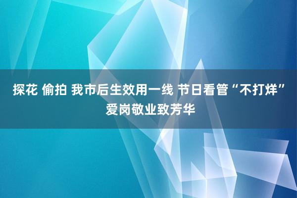 探花 偷拍 我市后生效用一线 节日看管“不打烊” 爱岗敬业致芳华