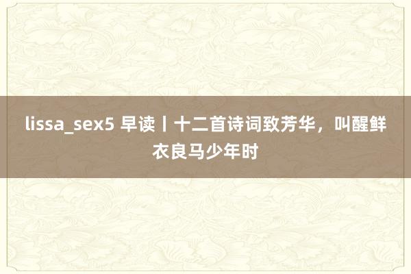 lissa_sex5 早读丨十二首诗词致芳华，叫醒鲜衣良马少年时