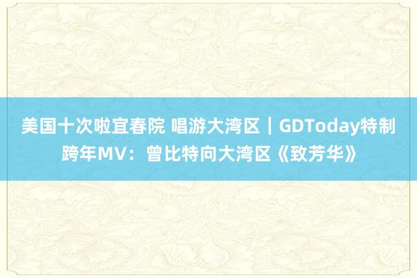 美国十次啦宜春院 唱游大湾区｜GDToday特制跨年MV：曾比特向大湾区《致芳华》